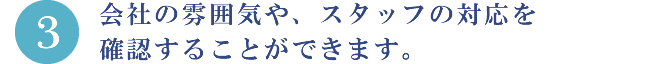 3.会社の雰囲気や、スタッフの対応を確認することができます。