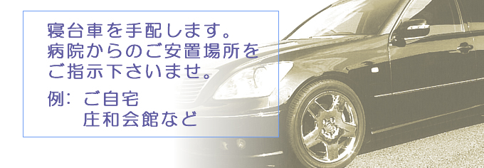 寝台車を手配します。病院からのご安置場所をご指示下さいませ。例:	 ご自宅・庄和会館など