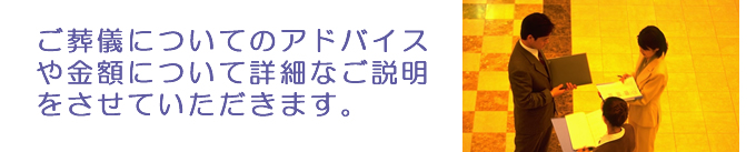 ご葬儀についてのアドバイスや金額について詳細なご説明をさせていただきます。