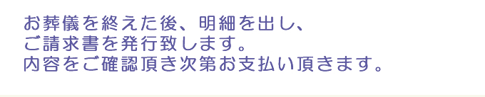 お葬儀を終えた後、明細を出し、ご請求書を発行致します。内容をご確認頂き次第お支払い頂きます。