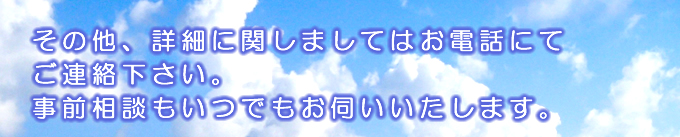 その他、詳細に関しましてはお電話にてご連絡下さい。事前相談もいつでもお伺いいたします。